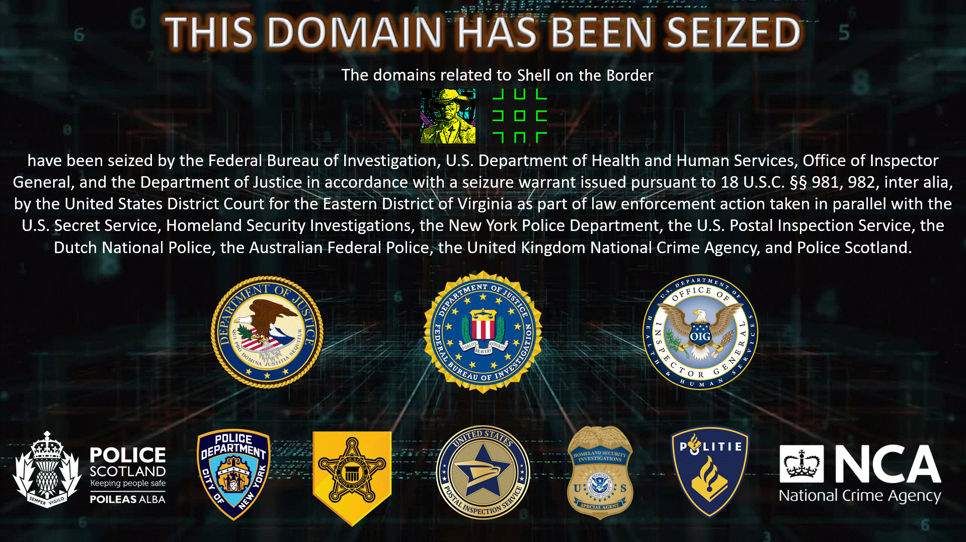 The domains related to Shell on the Border have been seized by the Federal Bureau of Investigation, U.S. Department of Health and Human Services, Office of Inspector General, and the Department of Justice in accordance with a seizure warrant issued pursuant to 18 U.S.C. §§ 981, 982, inter alia, by the United States District Court for the Eastern District of Virginia as part of law enforcement action taken in parallel with the United States Secret Service, Homeland Security Investigations, the New York Police Department, the U.S. Postal Inspection Service, the Dutch National Police, the Australian Federal Police, the United Kingdom National Crime Agency, and Police Scotland.
